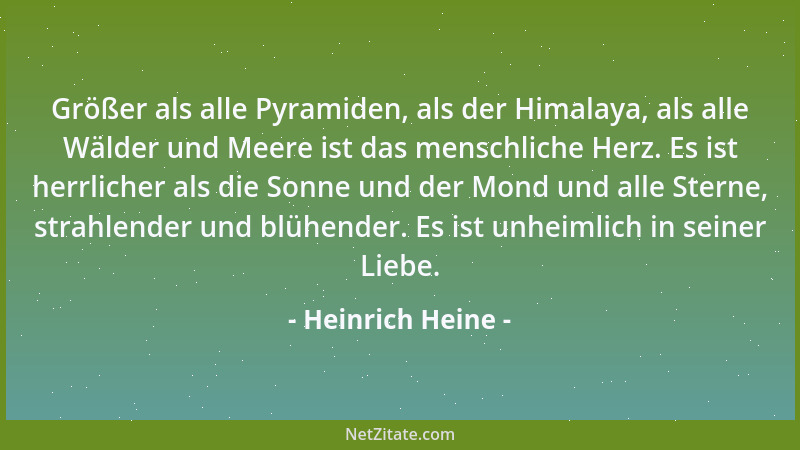 Heinrich Heine - Größer als alle Pyramiden, als der Himalaya, als alle Wälder und Meere ist das menschliche Herz. Es ist he...