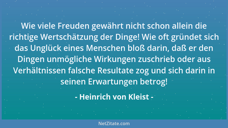Heinrich von Kleist - Wie viele Freuden gewährt nicht schon allein die richtige Wertschätzung der Dinge! Wie oft gründet si...