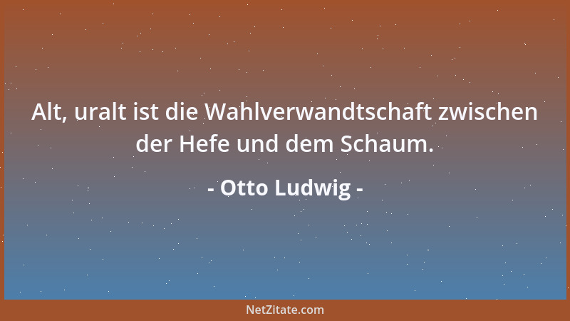 Otto Ludwig - Alt, uralt ist die Wahlverwandtschaft zwischen der Hefe und dem Schaum....