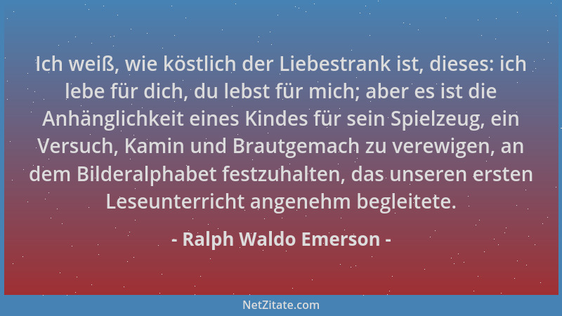Ralph Waldo Emerson - Ich weiß, wie köstlich der Liebestrank ist, dieses: ich lebe für dich, du lebst für mich; aber es ist...