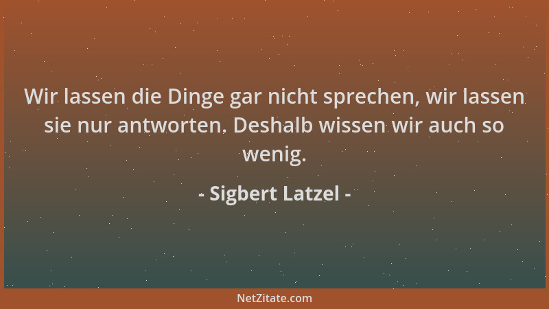 Sigbert Latzel - Wir lassen die Dinge gar nicht sprechen, wir lassen sie nur antworten. Deshalb wissen wir auch so wenig....