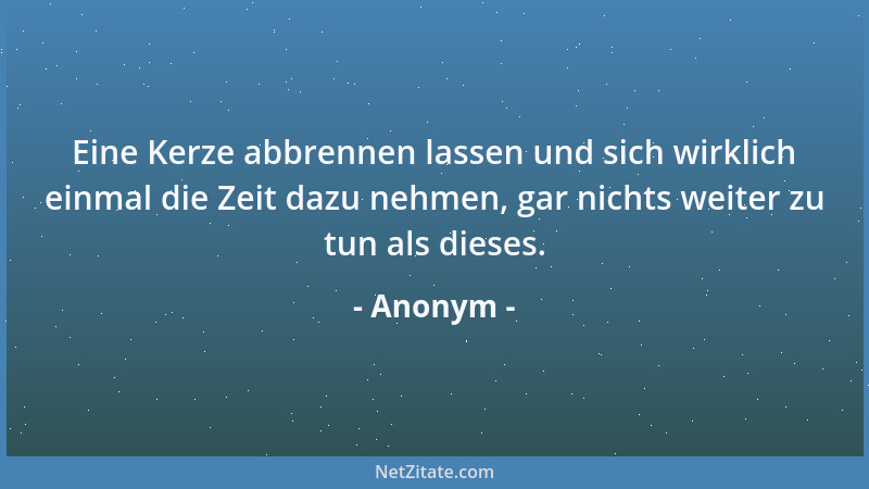 Anonym - Eine Kerze abbrennen lassen und sich wirklich einmal die Zeit dazu nehmen, gar nichts weiter zu tun als dieses....