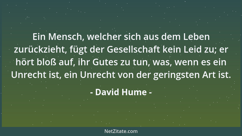 David Hume - Ein Mensch, welcher sich aus dem Leben zurückzieht, fügt der Gesellschaft kein Leid zu; er hört bloß auf, ihr...