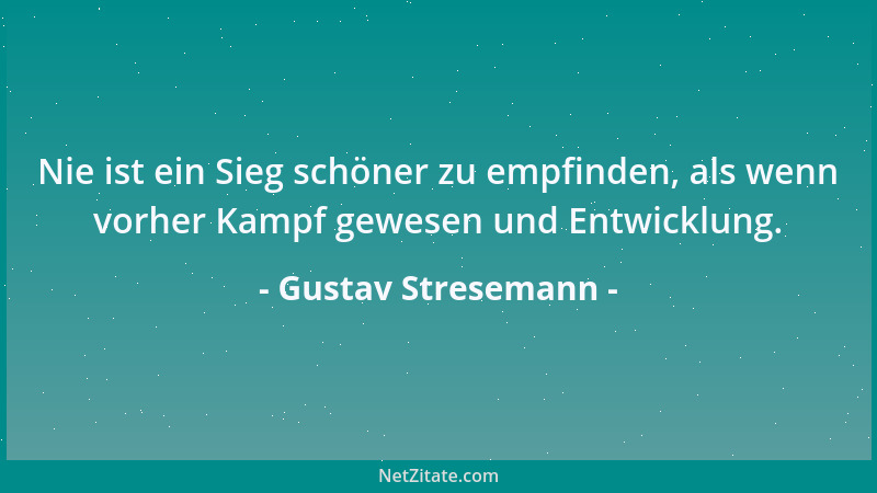 Gustav Stresemann - Nie ist ein Sieg schöner zu empfinden, als wenn vorher Kampf gewesen und Entwicklung....