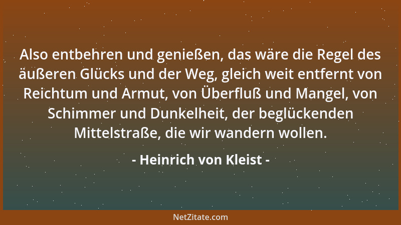 Heinrich von Kleist - Also entbehren und genießen, das wäre die Regel des äußeren Glücks und der Weg, gleich weit entfernt...