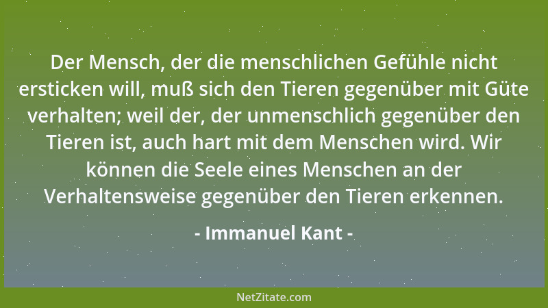 Immanuel Kant - Der Mensch, der die menschlichen Gefühle nicht ersticken will, muß sich den Tieren gegenüber mit Güte verha...