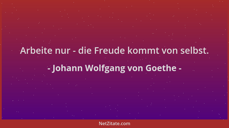 Johann Wolfgang von Goethe - Arbeite nur - die Freude kommt von selbst....
