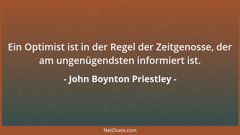 John Boynton Priestley - Ein Optimist ist in der Regel der Zeitgenosse, der am ungenügendsten informiert ist....