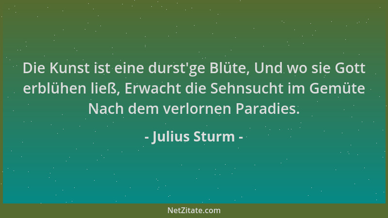 Julius Sturm - Die Kunst ist eine durst 'ge Blüte, Und wo sie Gott erblühen ließ, Erwacht die Sehnsucht im Gemüte Nach dem v...