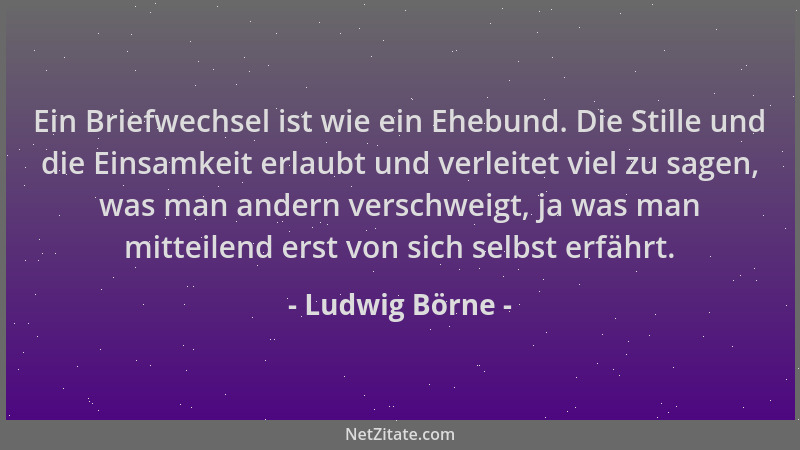 Ludwig Börne - Ein Briefwechsel ist wie ein Ehebund. Die Stille und die Einsamkeit erlaubt und verleitet viel zu sagen, was...