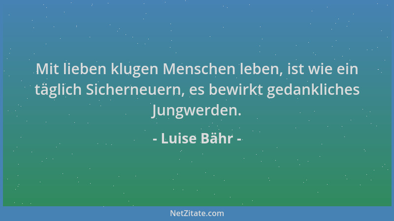 Luise Bähr - Mit lieben klugen Menschen leben, ist wie ein täglich Sicherneuern, es bewirkt gedankliches Jungwerden....