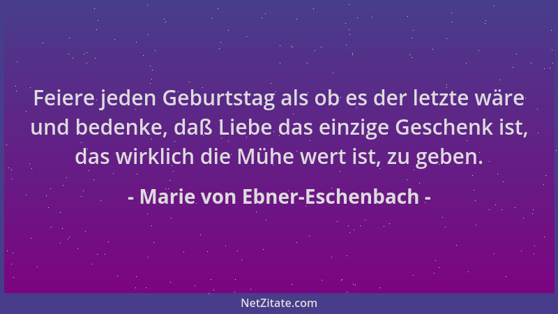 Marie von Ebner-Eschenbach - Feiere jeden Geburtstag als ob es der letzte wäre und bedenke, daß Liebe das einzige Geschenk...