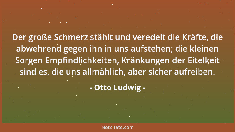 Otto Ludwig - Der große Schmerz stählt und veredelt die Kräfte, die abwehrend gegen ihn in uns aufstehen; die kleinen Sorge...