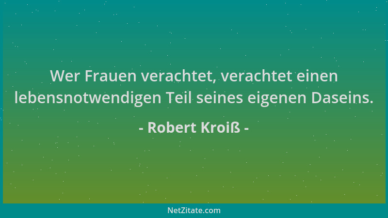 Robert Kroiß - Wer Frauen verachtet, verachtet einen lebensnotwendigen Teil seines eigenen Daseins....