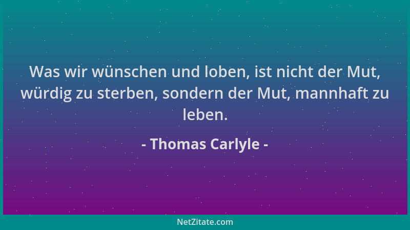 Thomas Carlyle - Was wir wünschen und loben, ist nicht der Mut, würdig zu sterben, sondern der Mut, mannhaft zu leben....