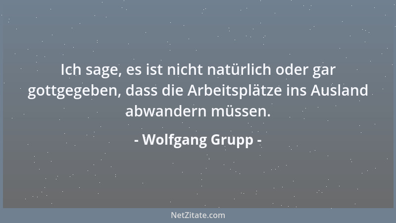 Wolfgang Grupp - Ich sage, es ist nicht natürlich oder gar gottgegeben, dass die Arbeitsplätze ins Ausland abwandern müssen...