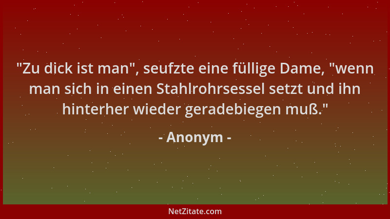 Anonym -  "Zu dick ist man ", seufzte eine füllige Dame,  "wenn man sich in einen Stahlrohrsessel setzt und ihn hinterher wied...