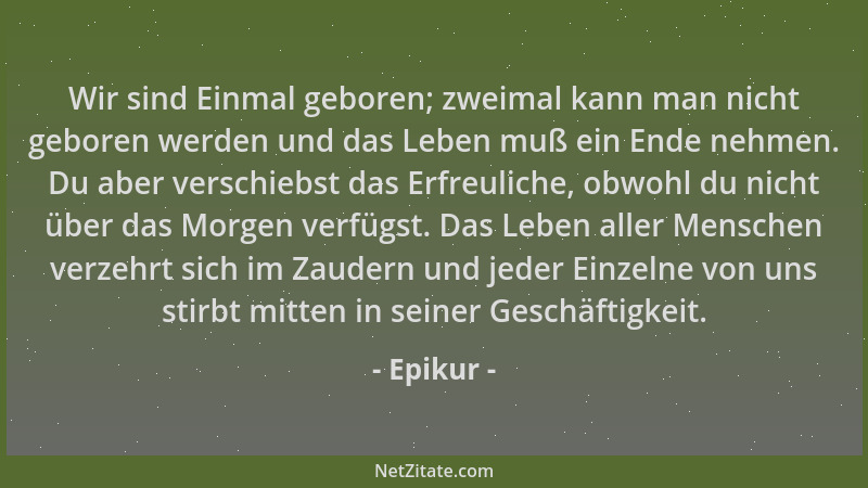 Epikur - Wir sind Einmal geboren; zweimal kann man nicht geboren werden und das Leben muß ein Ende nehmen. Du aber verschie...