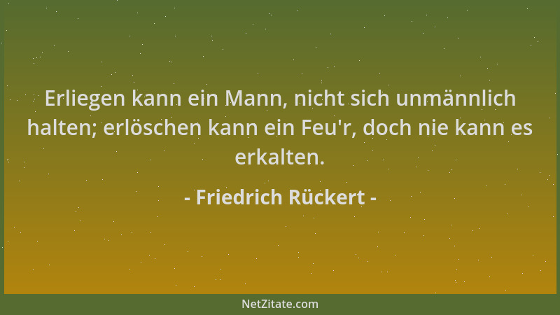 Friedrich Rückert - Erliegen kann ein Mann, nicht sich unmännlich halten; erlöschen kann ein Feu 'r, doch nie kann es erkalt...