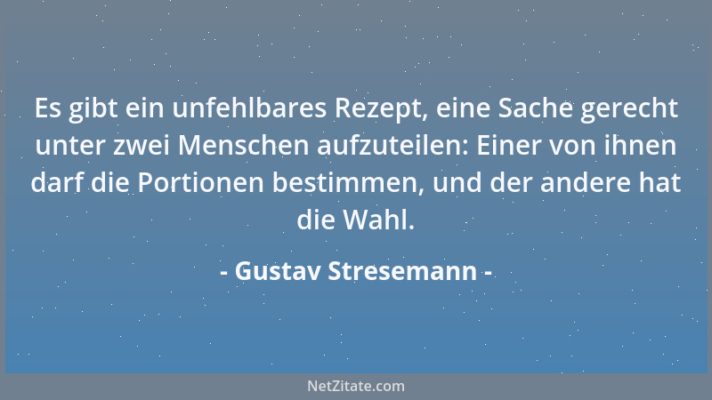 Gustav Stresemann - Es gibt ein unfehlbares Rezept, eine Sache gerecht unter zwei Menschen aufzuteilen: Einer von ihnen dar...