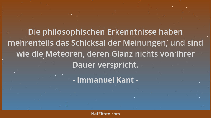 Immanuel Kant - Die philosophischen Erkenntnisse haben mehrenteils das Schicksal der Meinungen, und sind wie die Meteoren,...