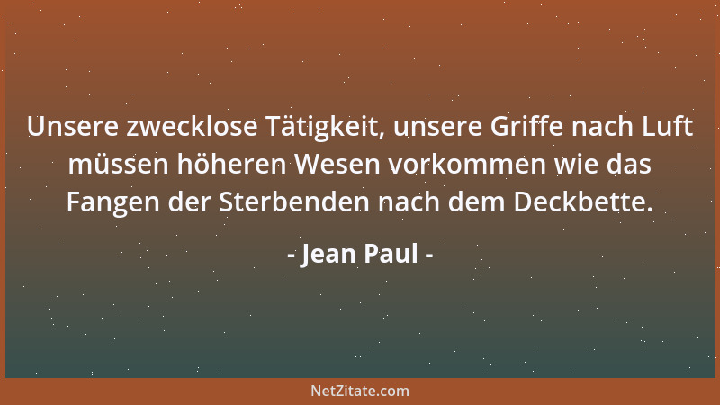 Jean Paul - Unsere zwecklose Tätigkeit, unsere Griffe nach Luft müssen höheren Wesen vorkommen wie das Fangen der Sterbende...