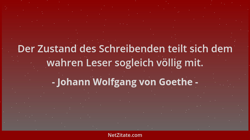 Johann Wolfgang von Goethe - Der Zustand des Schreibenden teilt sich dem wahren Leser sogleich völlig mit....