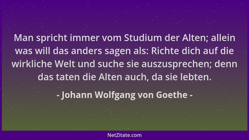 Johann Wolfgang von Goethe - Man spricht immer vom Studium der Alten; allein was will das anders sagen als: Richte dich auf...