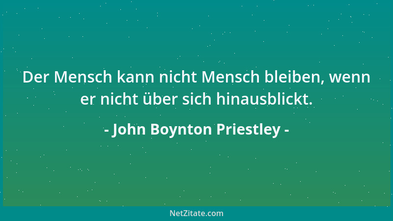 John Boynton Priestley - Der Mensch kann nicht Mensch bleiben, wenn er nicht über sich hinausblickt....