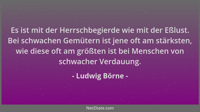 Ludwig Börne - Es ist mit der Herrschbegierde wie mit der Eßlust. Bei schwachen Gemütern ist jene oft am stärksten, wie die...