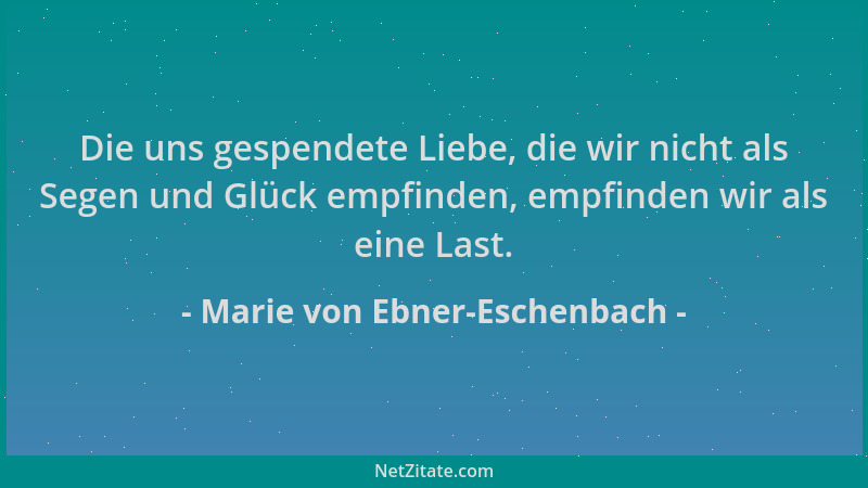 Marie von Ebner-Eschenbach - Die uns gespendete Liebe, die wir nicht als Segen und Glück empfinden, empfinden wir als eine...