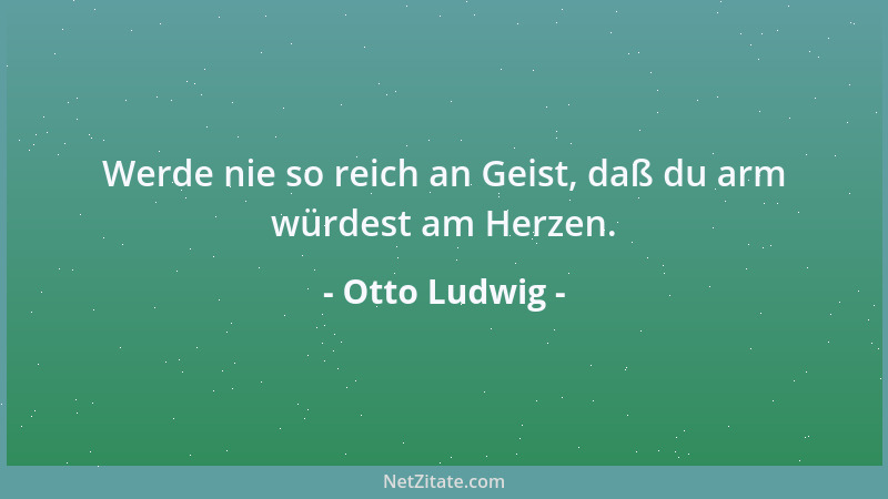 Otto Ludwig - Werde nie so reich an Geist, daß du arm würdest am Herzen....