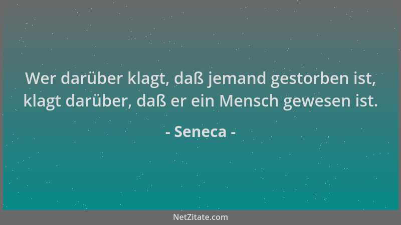 Seneca - Wer darüber klagt, daß jemand gestorben ist, klagt darüber, daß er ein Mensch gewesen ist....