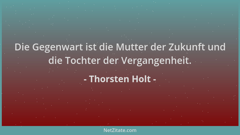 Thorsten Holt - Die Gegenwart ist die Mutter der Zukunft und die Tochter der Vergangenheit....