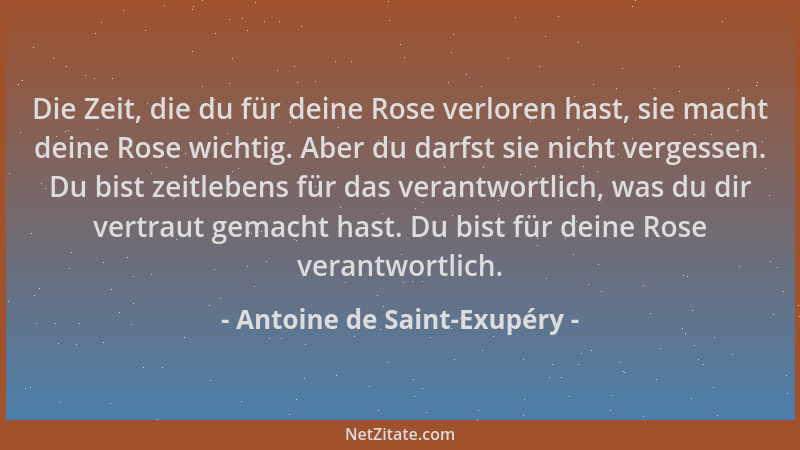 Antoine de Saint-Exupéry - Die Zeit, die du für deine Rose verloren hast, sie macht deine Rose wichtig. Aber du darfst sie...