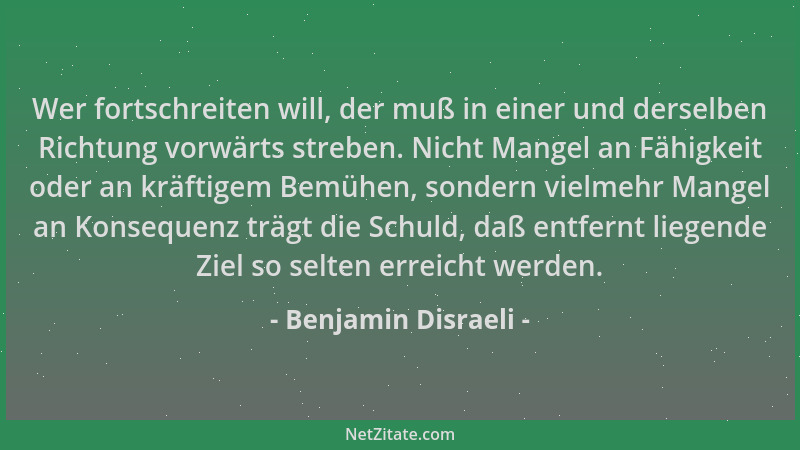 Benjamin Disraeli - Wer fortschreiten will, der muß in einer und derselben Richtung vorwärts streben. Nicht Mangel an Fähig...