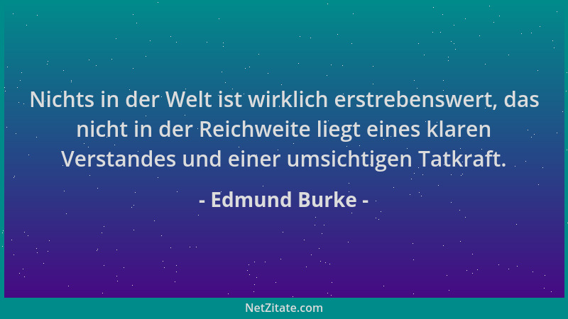 Edmund Burke - Nichts in der Welt ist wirklich erstrebenswert, das nicht in der Reichweite liegt eines klaren Verstandes un...