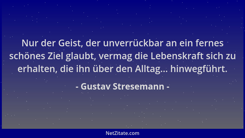 Gustav Stresemann - Nur der Geist, der unverrückbar an ein fernes schönes Ziel glaubt, vermag die Lebenskraft sich zu erhal...
