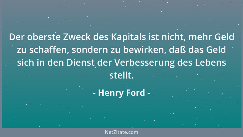 Henry Ford - Der oberste Zweck des Kapitals ist nicht, mehr Geld zu schaffen, sondern zu bewirken, daß das Geld sich in den...