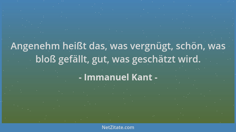 Immanuel Kant - Angenehm heißt das, was vergnügt, schön, was bloß gefällt, gut, was geschätzt wird....