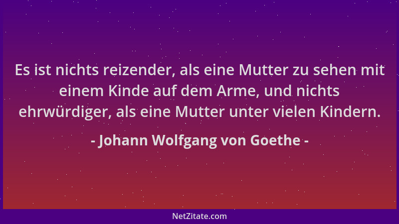 Johann Wolfgang von Goethe - Es ist nichts reizender, als eine Mutter zu sehen mit einem Kinde auf dem Arme, und nichts ehr...