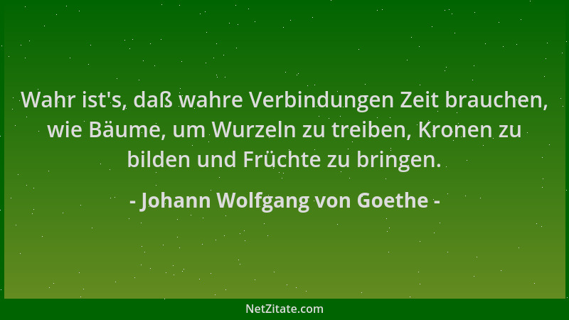 Johann Wolfgang von Goethe - Wahr ist 's, daß wahre Verbindungen Zeit brauchen, wie Bäume, um Wurzeln zu treiben, Kronen zu...