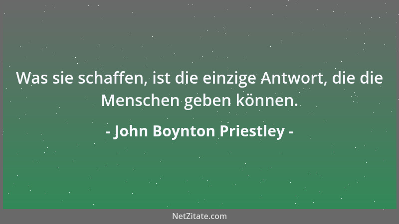 John Boynton Priestley - Was sie schaffen, ist die einzige Antwort, die die Menschen geben können....