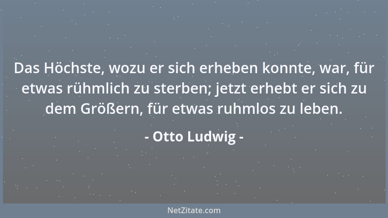 Otto Ludwig - Das Höchste, wozu er sich erheben konnte, war, für etwas rühmlich zu sterben; jetzt erhebt er sich zu dem Grö...