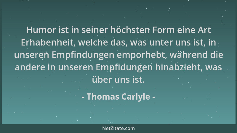 Thomas Carlyle - Humor ist in seiner höchsten Form eine Art Erhabenheit, welche das, was unter uns ist, in unseren Empfindu...