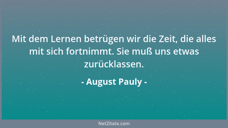 August Pauly - Mit dem Lernen betrügen wir die Zeit, die alles mit sich fortnimmt. Sie muß uns etwas zurücklassen....