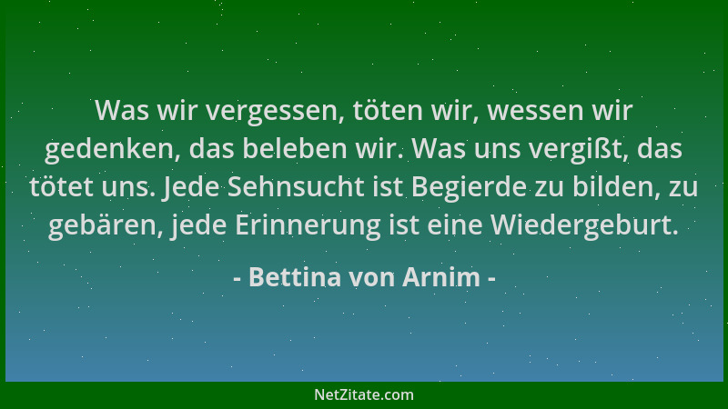 Bettina von Arnim - Was wir vergessen, töten wir, wessen wir gedenken, das beleben wir. Was uns vergißt, das tötet uns. Jed...