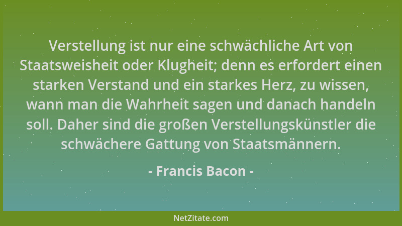 Francis Bacon - Verstellung ist nur eine schwächliche Art von Staatsweisheit oder Klugheit; denn es erfordert einen starken...