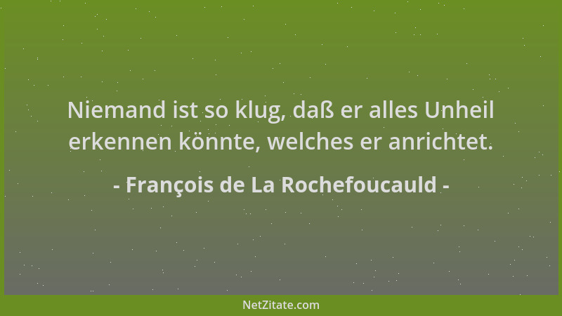 François de La Rochefoucauld - Niemand ist so klug, daß er alles Unheil erkennen könnte, welches er anrichtet....