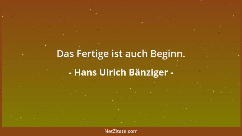 Hans Ulrich Bänziger - Das Fertige ist auch Beginn....